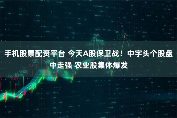 手机股票配资平台 今天A股保卫战！中字头个股盘中走强 农业股集体爆发