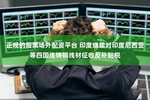 正规的股票场外配资平台 印度继续对印度尼西亚等四国连铸铜线材征收反补贴税