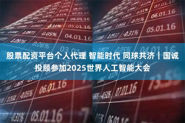 股票配资平台个人代理 智能时代 同球共济｜国诚投顾参加2025世界人工智能大会