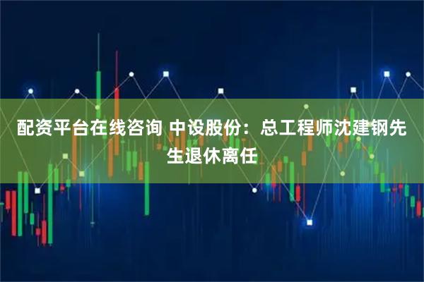 配资平台在线咨询 中设股份：总工程师沈建钢先生退休离任