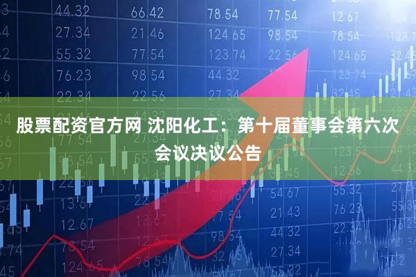 股票配资官方网 沈阳化工：第十届董事会第六次会议决议公告
