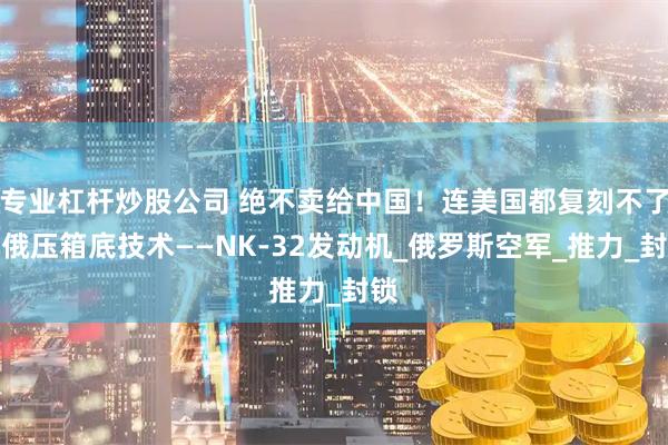 专业杠杆炒股公司 绝不卖给中国！连美国都复刻不了，俄压箱底技术——NK-32发动机_俄罗斯空军_推力_封锁