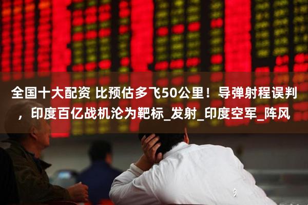 全国十大配资 比预估多飞50公里！导弹射程误判，印度百亿战机沦为靶标_发射_印度空军_阵风