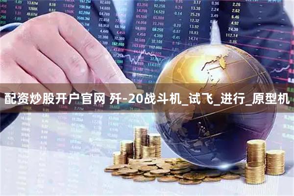配资炒股开户官网 歼-20战斗机_试飞_进行_原型机
