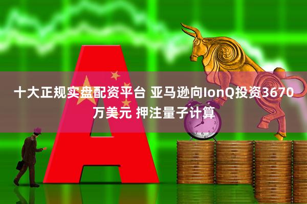 十大正规实盘配资平台 亚马逊向IonQ投资3670万美元 押注量子计算
