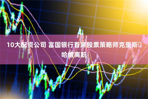 10大配资公司 富国银行首席股票策略师克里斯・哈维离职