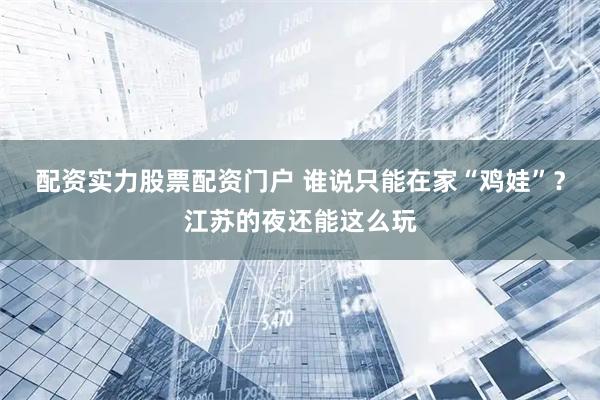 配资实力股票配资门户 谁说只能在家“鸡娃”？江苏的夜还能这么玩