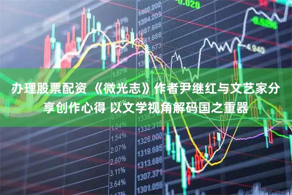 办理股票配资 《微光志》作者尹继红与文艺家分享创作心得 以文学视角解码国之重器