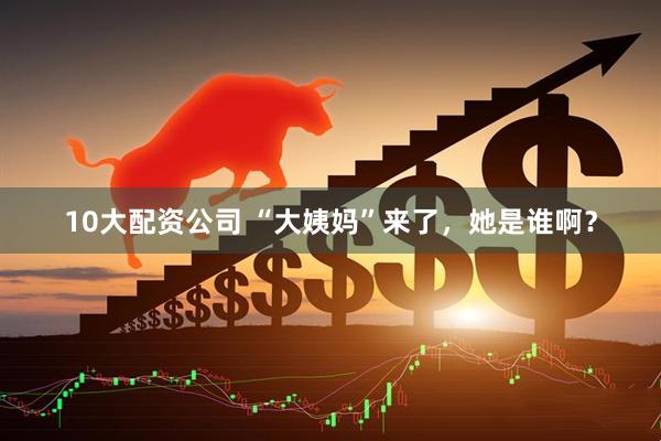 10大配资公司 “大姨妈”来了，她是谁啊？
