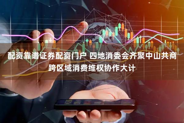 配资靠谱证券配资门户 四地消委会齐聚中山共商跨区域消费维权协作大计